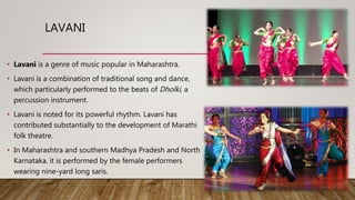LAVANI
• Lavani is a genre of music popular in Maharashtra.
• Lavani is a combination of traditional song and dance,
which particularly performed to the beats of Dholki, a
percussion instrument.
• Lavani is noted for its powerful rhythm. Lavani has
contributed substantially to the development of Marathi
folk theatre.
• In Maharashtra and southern Madhya Pradesh and North
Karnataka, it is performed by the female performers
wearing nine-yard long saris.
 
