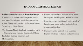 INDIAN CLASSICAL DANCE
• Indian classical dance, or Shastriya Nritya,
is an umbrella term for various performance
arts rooted in religious musical theatre styles,
whose theory and practice can be traced to the
Sanskrit text Natya Shastra.
• The Sangeet Natak Akademi recognizes eight
– Bharatanatyam, Kathak, Kuchipudi, Odissi,
Kathakali, Sattriya, Manipuri and
Mohiniyattam.
• Scholars such as Drid Williams add Chhau,
Yakshagana and Bhagavata Mela to the list.
• These dances are traditionally regional, all of
them include music and recitation in local
language or Sanskrit.
• They represent a unity of core ideas in a
diversity of styles, costumes and expression.
 