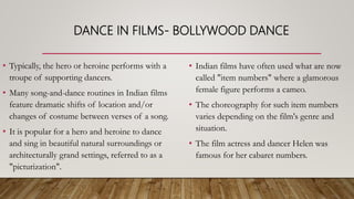 DANCE IN FILMS- BOLLYWOOD DANCE
• Typically, the hero or heroine performs with a
troupe of supporting dancers.
• Many song-and-dance routines in Indian films
feature dramatic shifts of location and/or
changes of costume between verses of a song.
• It is popular for a hero and heroine to dance
and sing in beautiful natural surroundings or
architecturally grand settings, referred to as a
"picturization".
• Indian films have often used what are now
called "item numbers" where a glamorous
female figure performs a cameo.
• The choreography for such item numbers
varies depending on the film's genre and
situation.
• The film actress and dancer Helen was
famous for her cabaret numbers.
 