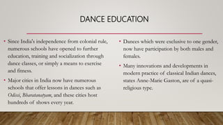 DANCE EDUCATION
• Since India's independence from colonial rule,
numerous schools have opened to further
education, training and socialization through
dance classes, or simply a means to exercise
and fitness.
• Major cities in India now have numerous
schools that offer lessons in dances such as
Odissi, Bharatanatyam, and these cities host
hundreds of shows every year.
• Dances which were exclusive to one gender,
now have participation by both males and
females.
• Many innovations and developments in
modern practice of classical Indian dances,
states Anne-Marie Gaston, are of a quasi-
religious type.
 