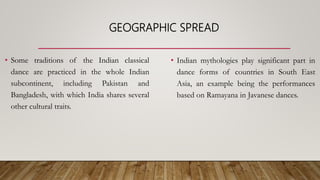 GEOGRAPHIC SPREAD
• Some traditions of the Indian classical
dance are practiced in the whole Indian
subcontinent, including Pakistan and
Bangladesh, with which India shares several
other cultural traits.
• Indian mythologies play significant part in
dance forms of countries in South East
Asia, an example being the performances
based on Ramayana in Javanese dances.
 