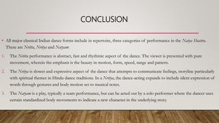 CONCLUSION
• All major classical Indian dance forms include in repertoire, three categories of performance in the Natya Shastra.
These are Nritta, Nritya and Natyam:
1. The Nritta performance is abstract, fast and rhythmic aspect of the dance. The viewer is presented with pure
movement, wherein the emphasis is the beauty in motion, form, speed, range and pattern.
2. The Nritya is slower and expressive aspect of the dance that attempts to communicate feelings, storyline particularly
with spiritual themes in Hindu dance traditions. In a Nritya, the dance-acting expands to include silent expression of
words through gestures and body motion set to musical notes.
3. The Natyam is a play, typically a team performance, but can be acted out by a solo performer where the dancer uses
certain standardized body movements to indicate a new character in the underlying story.
 