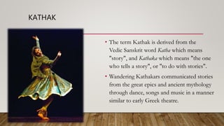KATHAK
• The term Kathak is derived from the
Vedic Sanskrit word Katha which means
"story", and Kathaka which means "the one
who tells a story", or "to do with stories".
• Wandering Kathakars communicated stories
from the great epics and ancient mythology
through dance, songs and music in a manner
similar to early Greek theatre.
 