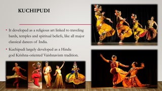 KUCHIPUDI
• It developed as a religious art linked to traveling
bards, temples and spiritual beliefs, like all major
classical dances of India.
• Kuchipudi largely developed as a Hindu
god Krishna-oriented Vaishnavism tradition.
 