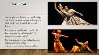 SATTRIYA
• One-act plays of Sattriya are called Ankiya
Nat, which combine the aesthetic and the
religious through a ballad, dance and
drama.
• The plays are usually performed in the
dance community halls (namghar) of
monastery temples (sattras).
• The themes played relate to Krishna and
Radha, sometimes other
Vishnu avatars such as Rama and Sita.
 