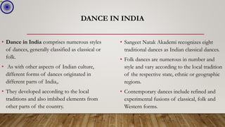 DANCE IN INDIA
• Dance in India comprises numerous styles
of dances, generally classified as classical or
folk.
• As with other aspects of Indian culture,
different forms of dances originated in
different parts of India,.
• They developed according to the local
traditions and also imbibed elements from
other parts of the country.
• Sangeet Natak Akademi recognizes eight
traditional dances as Indian classical dances.
• Folk dances are numerous in number and
style and vary according to the local tradition
of the respective state, ethnic or geographic
regions.
• Contemporary dances include refined and
experimental fusions of classical, folk and
Western forms.
 