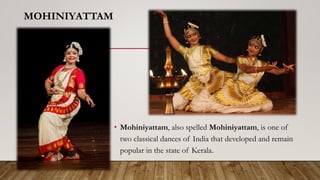 MOHINIYATTAM
• Mohiniyattam, also spelled Mohiniyattam, is one of
two classical dances of India that developed and remain
popular in the state of Kerala.
 
