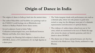 Origin of Dance in India
• The origins of dance in India go back into the ancient times.
• The earliest Palaeolithic and Neolithic cave paintings such at
the UNESCO world heritage site at Bhimbetka rock
shelters in Madhya Pradesh shows dance scenes.
• Several sculptures found at Indus Valley
Civilization archaeological sites, now distributed between
Pakistan and India, show dance figures.
• For example, the Dancing Girl sculpture is dated to about
2500 BCE, shows a 10.5 centimetres (4.1 in) high figurine in
a dance pose.
• The Vedas integrate rituals with performance arts, such as
a dramatic play, where not only praises to gods were
recited or sung, but the dialogues were part of a dramatic
representation and discussion of spiritual themes.
• The evidence of earliest dance related texts are in Nat
sutras, which are mentioned in the text of Panini the sage
who wrote the classic on Sanskrit grammar, and who is
dated to about 500 BCE.
• The classic text of dance and performance arts that has
survived is the Hindu text Natya Shastra, attributed to sage
Bharata.
 