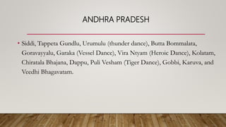 ANDHRA PRADESH
• Siddi, Tappeta Gundlu, Urumulu (thunder dance), Butta Bommalata,
Goravayyalu, Garaka (Vessel Dance), Vira Ntyam (Heroic Dance), Kolatam,
Chiratala Bhajana, Dappu, Puli Vesham (Tiger Dance), Gobbi, Karuva, and
Veedhi Bhagavatam.
 