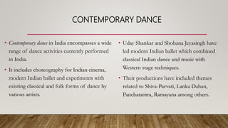 CONTEMPORARY DANCE
• Contemporary dance in India encompasses a wide
range of dance activities currently performed
in India.
• It includes choreography for Indian cinema,
modern Indian ballet and experiments with
existing classical and folk forms of dance by
various artists.
• Uday Shankar and Shobana Jeyasingh have
led modern Indian ballet which combined
classical Indian dance and music with
Western stage techniques.
• Their productions have included themes
related to Shiva-Parvati, Lanka Dahan,
Panchatantra, Ramayana among others.
 