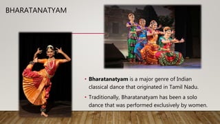 BHARATANATYAM
• Bharatanatyam is a major genre of Indian
classical dance that originated in Tamil Nadu.
• Traditionally, Bharatanatyam has been a solo
dance that was performed exclusively by women.
 