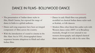 DANCE IN FILMS- BOLLYWOOD DANCE
• The presentation of Indian dance styles in
film, Hindi Cinema, has exposed the range of
dance in India to a global audience.
• Dance and song sequences have been an integral
component of films across the country.
• With the introduction of sound to cinema in the
film Alam Ara in 1931, choreographed dance
sequences became ubiquitous in Hindi and other
Indian films.
• Dance in early Hindi films was primarily
modelled on classical Indian dance styles such
as Kathak, or folk dancers.
• Modern films often blend this earlier style with
Western dance styles (MTV or in Broadway
musicals), though it is not unusual to see
western choreography and adapted classical
dance numbers side by side in the same film.
 