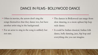 DANCE IN FILMS- BOLLYWOOD DANCE
• Often in movies, the actors don't sing the
songs themselves that they dance too, but have
another artist sing in the background.
• For an actor to sing in the song is unlikely but
not rare.
• The dances in Bollywood can range from
slow dancing, to a more upbeat hip hop
style dance.
• It could be Indian classical, Indian folk
dance, belly dancing, jazz, hip hop and
everything else you can imagine.
 