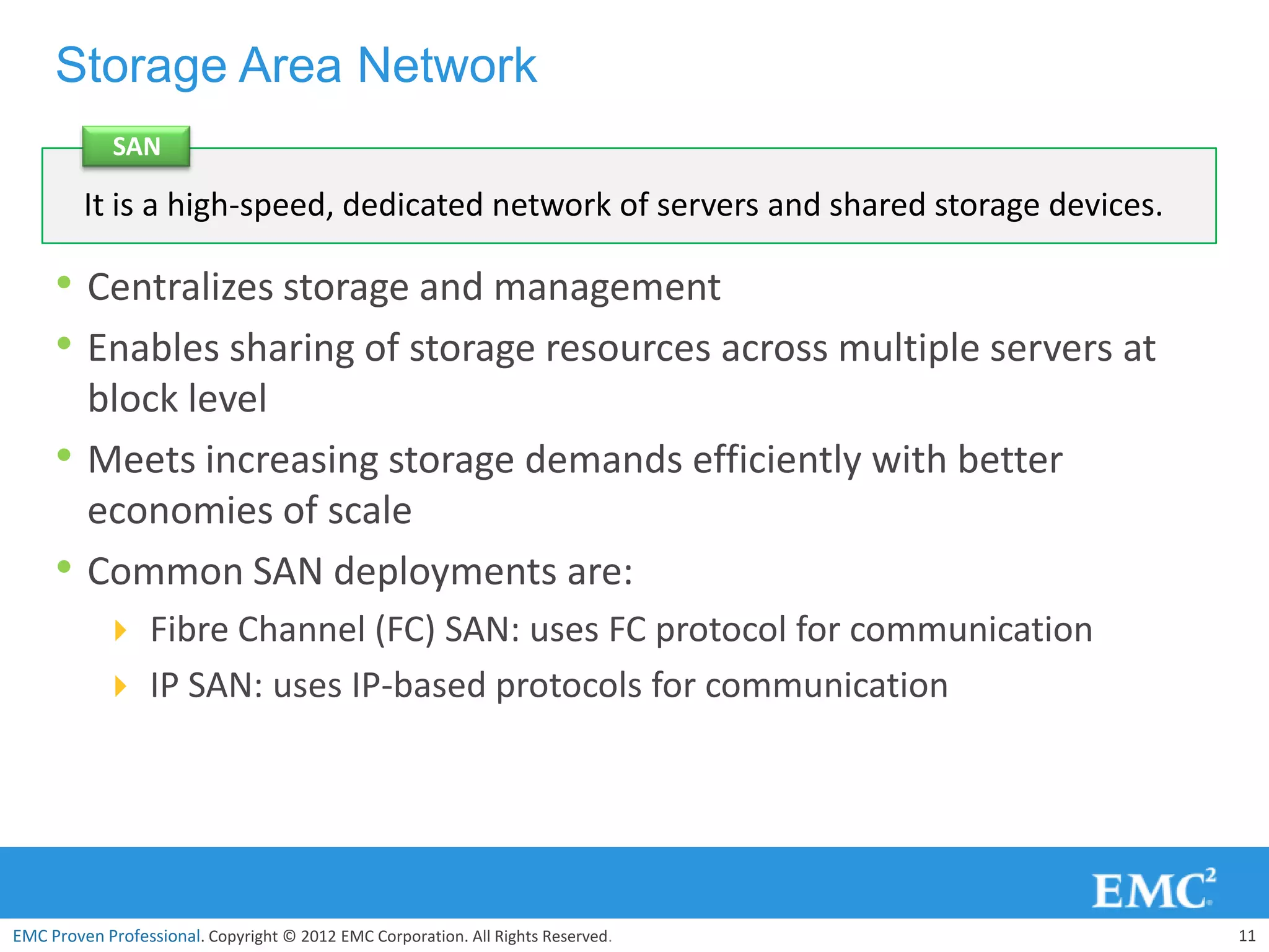 Storage Area Network
             SAN

         It is a high-speed, dedicated network of servers and shared storage devices.

     • Centralizes storage and management
     • Enables sharing of storage resources across multiple servers at
         block level
     •   Meets increasing storage demands efficiently with better
         economies of scale
     •   Common SAN deployments are:
            Fibre Channel (FC) SAN: uses FC protocol for communication
            IP SAN: uses IP-based protocols for communication




EMC Proven Professional. Copyright © 2012 EMC Corporation. All Rights Reserved.         11
 