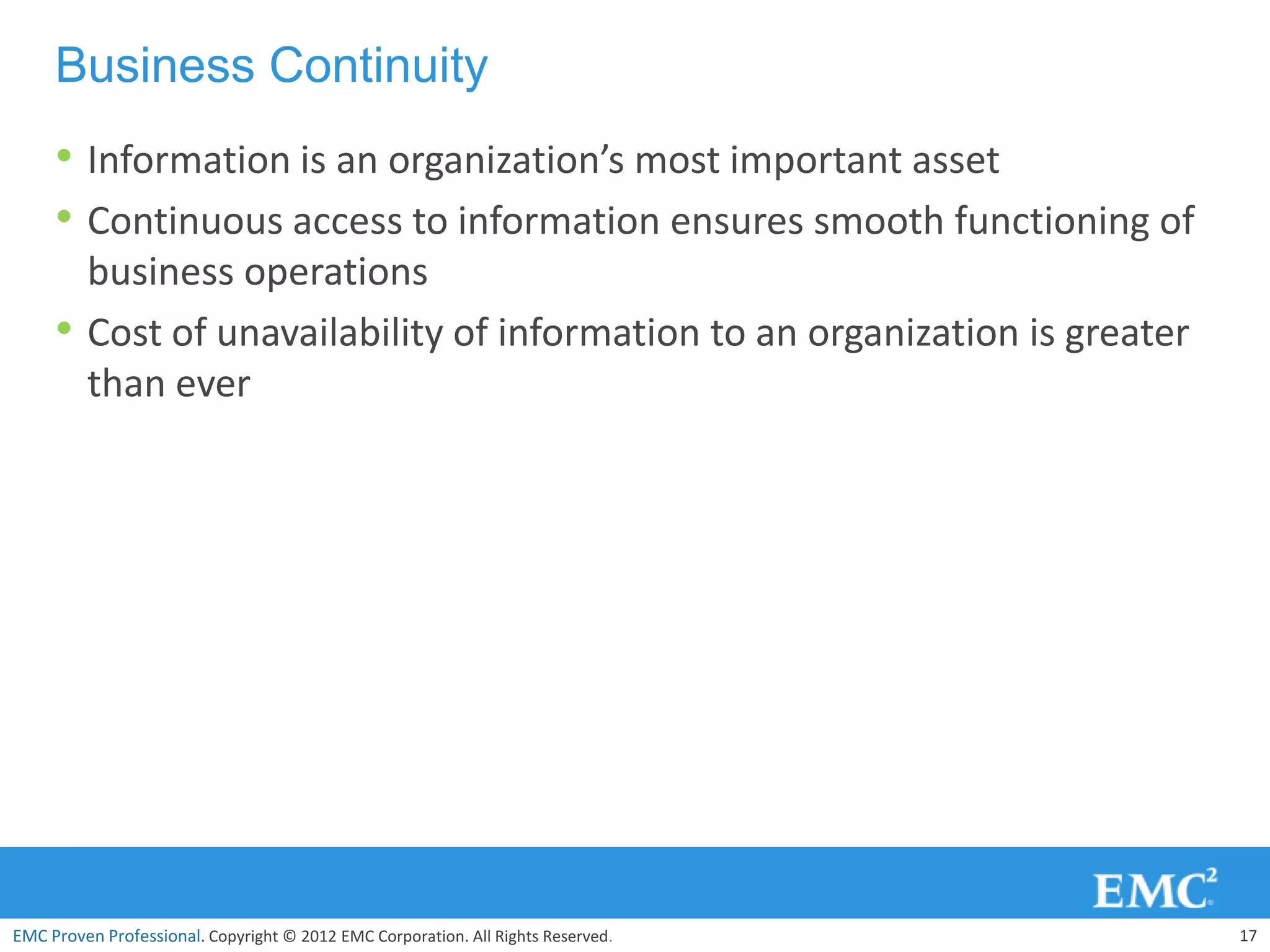 Business Continuity
     • Information is an organization’s most important asset
     • Continuous access to information ensures smooth functioning of
         business operations
     •   Cost of unavailability of information to an organization is greater
         than ever




EMC Proven Professional. Copyright © 2012 EMC Corporation. All Rights Reserved.   17
 