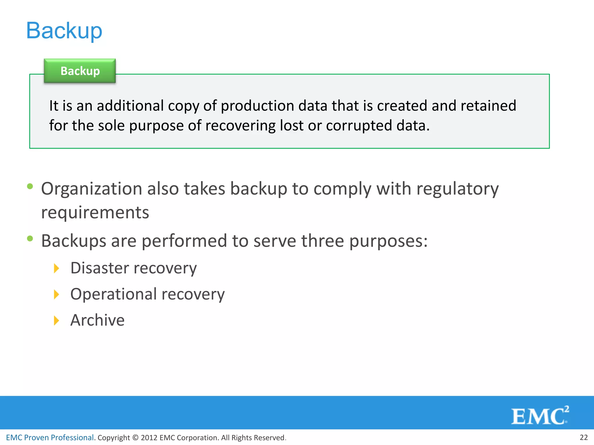 Backup
               Backup

            It is an additional copy of production data that is created and retained
            for the sole purpose of recovering lost or corrupted data.


     • Organization also takes backup to comply with regulatory
         requirements
     •   Backups are performed to serve three purposes:
            Disaster recovery
            Operational recovery
            Archive




EMC Proven Professional. Copyright © 2012 EMC Corporation. All Rights Reserved.        22
 