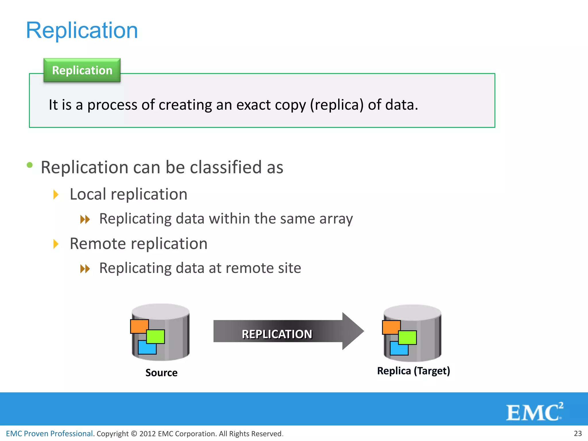 Replication
             Replication

            It is a process of creating an exact copy (replica) of data.


     • Replication can be classified as
            Local replication
               Replicating data within the same array
            Remote replication
               Replicating data at remote site



                                                                   REPLICATION

                                       Source                                     Replica (Target)




EMC Proven Professional. Copyright © 2012 EMC Corporation. All Rights Reserved.                      23
 