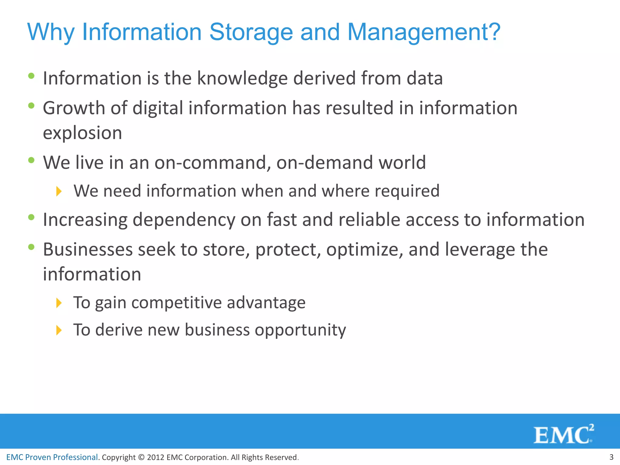 Why Information Storage and Management?
     • Information is the knowledge derived from data
     • Growth of digital information has resulted in information
         explosion
     •   We live in an on-command, on-demand world
            We need information when and where required
     • Increasing dependency on fast and reliable access to information
     • Businesses seek to store, protect, optimize, and leverage the
         information
            To gain competitive advantage
            To derive new business opportunity




EMC Proven Professional. Copyright © 2012 EMC Corporation. All Rights Reserved.   3
 