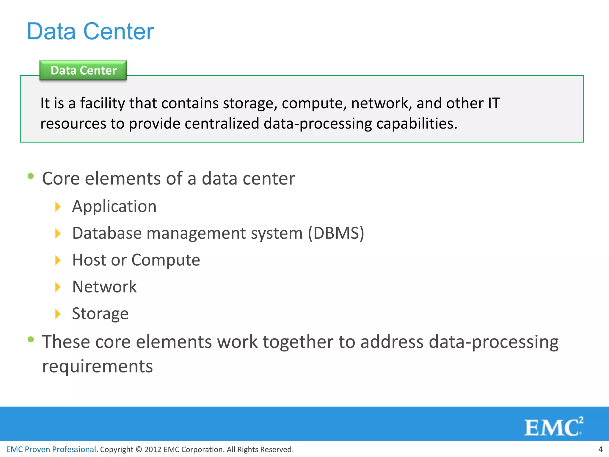Data Center
            Data Center

         It is a facility that contains storage, compute, network, and other IT
         resources to provide centralized data-processing capabilities.


     • Core elements of a data center
            Application
            Database management system (DBMS)
            Host or Compute
            Network
            Storage
     • These core elements work together to address data-processing
         requirements


EMC Proven Professional. Copyright © 2012 EMC Corporation. All Rights Reserved.   4
 
