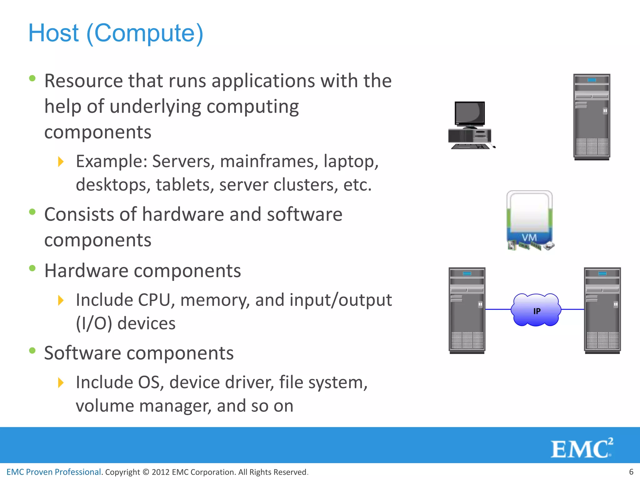 Host (Compute)
     • Resource that runs applications with the
         help of underlying computing
         components
            Example: Servers, mainframes, laptop,
                  desktops, tablets, server clusters, etc.
     • Consists of hardware and software
         components
     •   Hardware components
            Include CPU, memory, and input/output                                IP
                  (I/O) devices
     • Software components
            Include OS, device driver, file system,
                  volume manager, and so on


EMC Proven Professional. Copyright © 2012 EMC Corporation. All Rights Reserved.        6
 