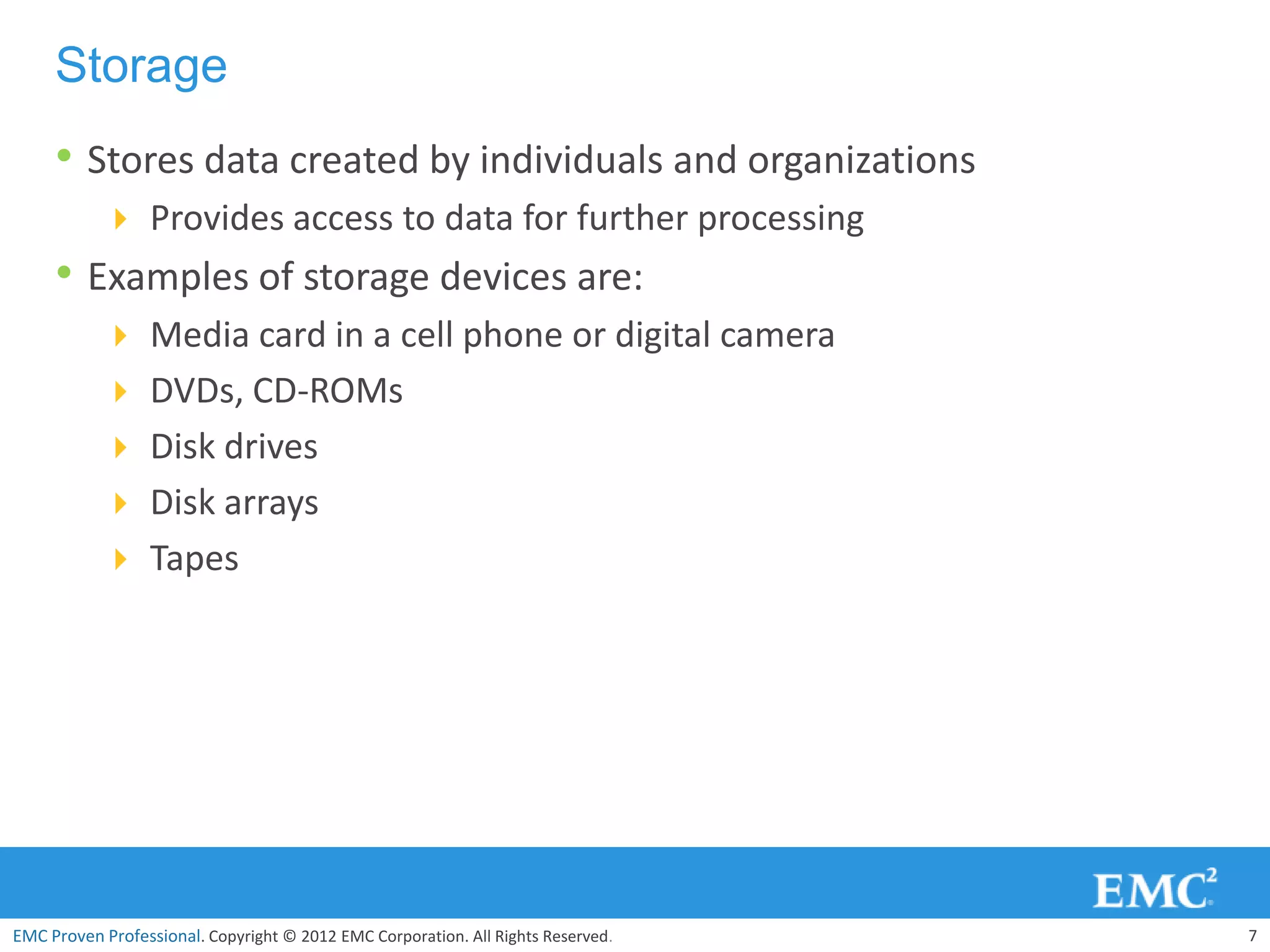 Storage
     • Stores data created by individuals and organizations
            Provides access to data for further processing
     • Examples of storage devices are:
            Media card in a cell phone or digital camera
            DVDs, CD-ROMs
            Disk drives
            Disk arrays
            Tapes




EMC Proven Professional. Copyright © 2012 EMC Corporation. All Rights Reserved.   7
 
