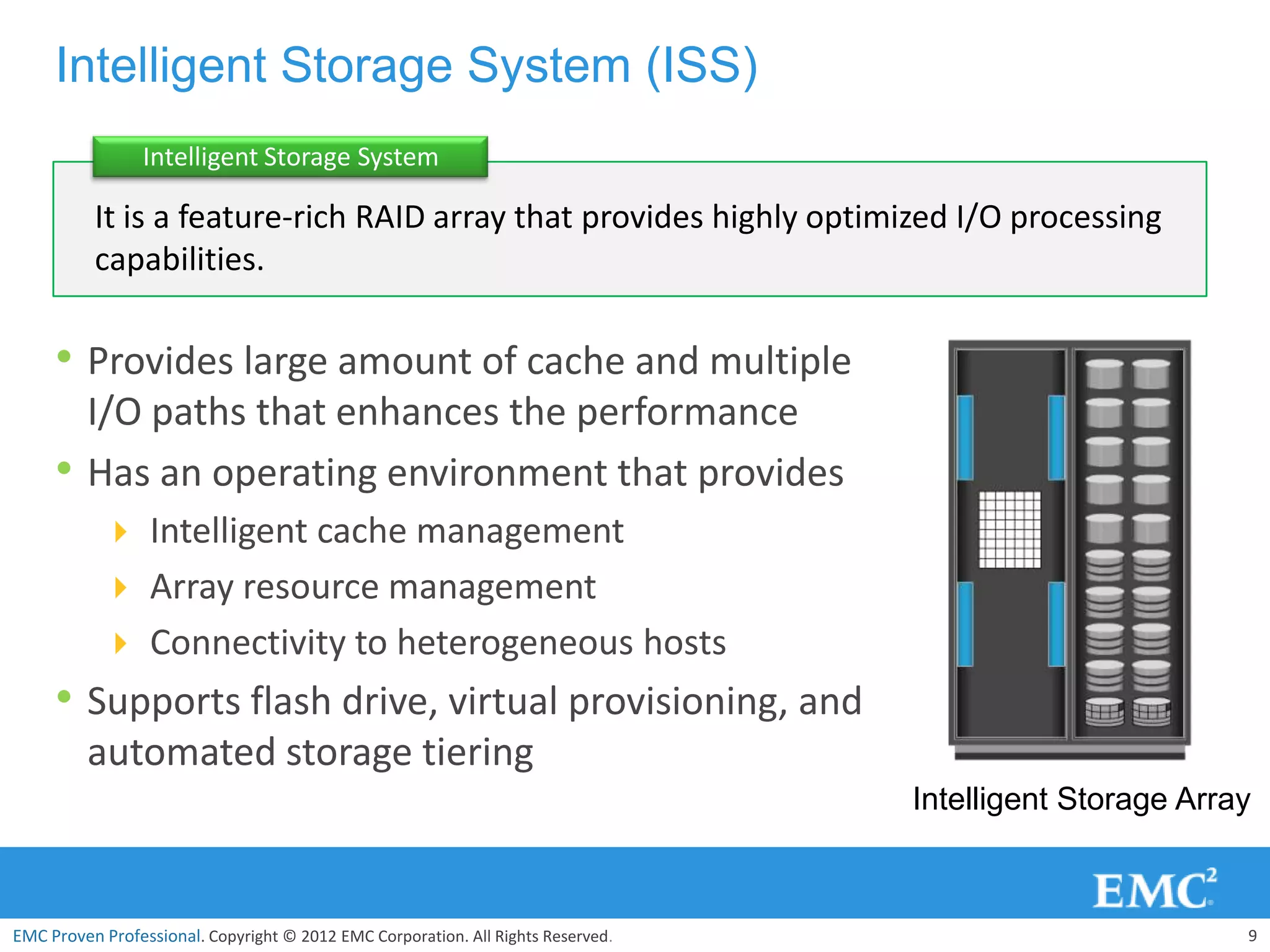Intelligent Storage System (ISS)
                 Intelligent Storage System

          It is a feature-rich RAID array that provides highly optimized I/O processing
          capabilities.

     • Provides large amount of cache and multiple
         I/O paths that enhances the performance
     •   Has an operating environment that provides
            Intelligent cache management
            Array resource management
            Connectivity to heterogeneous hosts
     • Supports flash drive, virtual provisioning, and
         automated storage tiering
                                                                                  Intelligent Storage Array



EMC Proven Professional. Copyright © 2012 EMC Corporation. All Rights Reserved.                           9
 