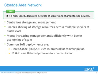 Storage Area Network
             SAN

         It is a high-speed, dedicated network of servers and shared storage devices.

     • Centralizes storage and management
     • Enables sharing of storage resources across multiple servers at
         block level
     •   Meets increasing storage demands efficiently with better
         economies of scale
     •   Common SAN deployments are:
            Fibre Channel (FC) SAN: uses FC protocol for communication
            IP SAN: uses IP-based protocols for communication




EMC Proven Professional. Copyright © 2012 EMC Corporation. All Rights Reserved.         11
 