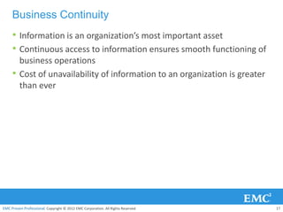 Business Continuity
     • Information is an organization’s most important asset
     • Continuous access to information ensures smooth functioning of
         business operations
     •   Cost of unavailability of information to an organization is greater
         than ever




EMC Proven Professional. Copyright © 2012 EMC Corporation. All Rights Reserved.   17
 