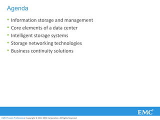 Agenda
     • Information storage and management
     • Core elements of a data center
     • Intelligent storage systems
     • Storage networking technologies
     • Business continuity solutions




EMC Proven Professional. Copyright © 2012 EMC Corporation. All Rights Reserved.
 