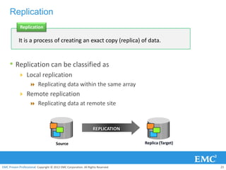 Replication
             Replication

            It is a process of creating an exact copy (replica) of data.


     • Replication can be classified as
            Local replication
               Replicating data within the same array
            Remote replication
               Replicating data at remote site



                                                                   REPLICATION

                                       Source                                     Replica (Target)




EMC Proven Professional. Copyright © 2012 EMC Corporation. All Rights Reserved.                      23
 