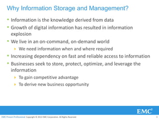 Why Information Storage and Management?
     • Information is the knowledge derived from data
     • Growth of digital information has resulted in information
         explosion
     •   We live in an on-command, on-demand world
            We need information when and where required
     • Increasing dependency on fast and reliable access to information
     • Businesses seek to store, protect, optimize, and leverage the
         information
            To gain competitive advantage
            To derive new business opportunity




EMC Proven Professional. Copyright © 2012 EMC Corporation. All Rights Reserved.   3
 
