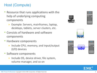 Host (Compute)
     • Resource that runs applications with the
         help of underlying computing
         components
            Example: Servers, mainframes, laptop,
                  desktops, tablets, server clusters, etc.
     • Consists of hardware and software
         components
     •   Hardware components
            Include CPU, memory, and input/output                                IP
                  (I/O) devices
     • Software components
            Include OS, device driver, file system,
                  volume manager, and so on


EMC Proven Professional. Copyright © 2012 EMC Corporation. All Rights Reserved.        6
 