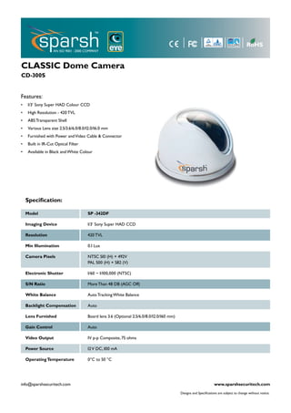 CLASSIC Dome Camera
CD-300S


Features:
•    1/3’ Sony Super HAD Colour CCD
•    High Resolution - 420 TVL
•    ABS Transparent Shell
•    Various Lens size 2.5/3.6/6.0/8.0/12.0/16.0 mm
•    Furnished with Power and Video Cable & Connector
•    Built in IR-Cut Optical Filter
•    Available in Black and White Colour




    Speciﬁcation:

    Model                              SP -342DF

    Imaging Device                     1/3’ Sony Super HAD CCD

    Resolution                         420 TVL

    Min Illumination                   0.1 Lux

    Camera Pixels                      NTSC 510 (H) × 492V
                                       PAL 500 (H) × 582 (V)

    Electronic Shutter                 1/60 ~ 1/100,000 (NTSC)

    S/N Ratio                          More Than 48 DB (AGC Off)

    White Balance                      Auto Tracking White Balance

    Backlight Compensation             Auto

    Lens Furnished                     Board lens 3.6 (Optional 2.5/6.0/8.0/12.0/160 mm)

    Gain Control                       Auto

    Video Output                       1V p-p Composite, 75 ohms

    Power Source                       12 V DC, 100 mA

    Operating Temperature              0°C to 50 °C




info@sparshsecuritech.com                                                                                         www.sparshsecuritech.com
                                                                                           Designs and Speciﬁcations are subject to change without notice.
 