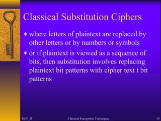 Classical Substitution Ciphers
♦ where letters of plaintext are replaced by
other letters or by numbers or symbols
♦ or if plaintext is viewed as a sequence of
bits, then substitution involves replacing
plaintext bit patterns with cipher text t bit
patterns
J@Y_IT Classical Encryption Techniques 10
 