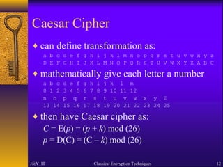 Caesar Cipher
♦ can define transformation as:
a b c d e f g h i j k l m n o p q r s t u v w x y z
D E F G H I J K L M N O P Q R S T U V W X Y Z A B C
♦ mathematically give each letter a number
a b c d e f g h i j k l m
0 1 2 3 4 5 6 7 8 9 10 11 12
n o p q r s t u v w x y Z
13 14 15 16 17 18 19 20 21 22 23 24 25
♦ then have Caesar cipher as:
C = E(p) = (p + k) mod (26)
p = D(C) = (C – k) mod (26)
J@Y_IT Classical Encryption Techniques 12
 