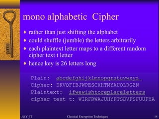 mono alphabetic Cipher
♦ rather than just shifting the alphabet
♦ could shuffle (jumble) the letters arbitrarily
♦ each plaintext letter maps to a different random
cipher text t letter
♦ hence key is 26 letters long
Plain: abcdefghijklmnopqrstuvwxyzabcdefghijklmnopqrstuvwxyz
Cipher: DKVQFIBJWPESCXHTMYAUOLRGZN
Plaintext: ifwewishtoreplacelettersifwewishtoreplaceletters
cipher text t: WIRFRWAJUHYFTSDVFSFUUFYA
J@Y_IT Classical Encryption Techniques 14
 