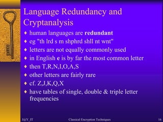 Language Redundancy and
Cryptanalysis
♦ human languages are redundant
♦ eg "th lrd s m shphrd shll nt wnt"
♦ letters are not equally commonly used
♦ in English e is by far the most common letter
♦ then T,R,N,I,O,A,S
♦ other letters are fairly rare
♦ cf. Z,J,K,Q,X
♦ have tables of single, double & triple letter
frequencies
J@Y_IT Classical Encryption Techniques 16
 