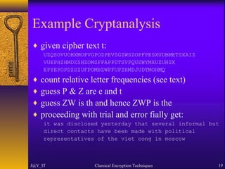 Example Cryptanalysis
♦ given cipher text t:
UZQSOVUOHXMOPVGPOZPEVSGZWSZOPFPESXUDBMETSXAIZ
VUEPHZHMDZSHZOWSFPAPPDTSVPQUZWYMXUZUHSX
EPYEPOPDZSZUFPOMBZWPFUPZHMDJUDTMOHMQ
♦ count relative letter frequencies (see text)
♦ guess P & Z are e and t
♦ guess ZW is th and hence ZWP is the
♦ proceeding with trial and error fially get:
it was disclosed yesterday that several informal but
direct contacts have been made with political
representatives of the viet cong in moscow
J@Y_IT Classical Encryption Techniques 19
 