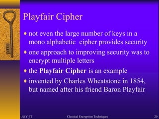 Playfair Cipher
♦ not even the large number of keys in a
mono alphabetic cipher provides security
♦ one approach to improving security was to
encrypt multiple letters
♦ the Playfair Cipher is an example
♦ invented by Charles Wheatstone in 1854,
but named after his friend Baron Playfair
J@Y_IT Classical Encryption Techniques 20
 