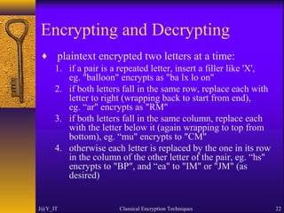 Encrypting and Decrypting
♦ plaintext encrypted two letters at a time:
1. if a pair is a repeated letter, insert a filler like 'X',
eg. "balloon" encrypts as "ba lx lo on"
2. if both letters fall in the same row, replace each with
letter to right (wrapping back to start from end),
eg. “ar" encrypts as "RM"
3. if both letters fall in the same column, replace each
with the letter below it (again wrapping to top from
bottom), eg. “mu" encrypts to "CM"
4. otherwise each letter is replaced by the one in its row
in the column of the other letter of the pair, eg. “hs"
encrypts to "BP", and “ea" to "IM" or "JM" (as
desired)
J@Y_IT Classical Encryption Techniques 22
 