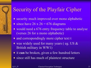 Security of the Playfair Cipher
♦ security much improved over mono alphabetic
♦ since have 26 x 26 = 676 diagrams
♦ would need a 676 entry frequency table to analyse
(verses 26 for a mono alphabetic)
♦ and correspondingly more cipher text t
♦ was widely used for many years ( eg. US &
British military in WW1)
♦ it can be broken, given a few hundred letters
♦ since still has much of plaintext structure
J@Y_IT Classical Encryption Techniques 23
 