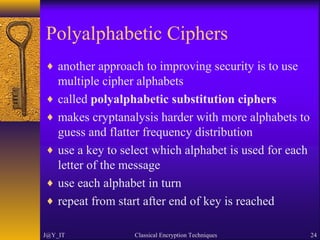 Polyalphabetic Ciphers
♦ another approach to improving security is to use
multiple cipher alphabets
♦ called polyalphabetic substitution ciphers
♦ makes cryptanalysis harder with more alphabets to
guess and flatter frequency distribution
♦ use a key to select which alphabet is used for each
letter of the message
♦ use each alphabet in turn
♦ repeat from start after end of key is reached
J@Y_IT Classical Encryption Techniques 24
 