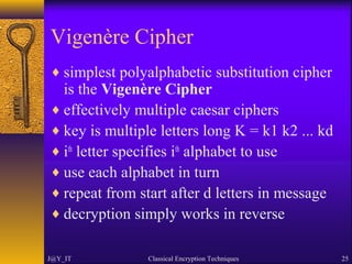 Vigenère Cipher
♦ simplest polyalphabetic substitution cipher
is the Vigenère Cipher
♦ effectively multiple caesar ciphers
♦ key is multiple letters long K = k1 k2 ... kd
♦ ith
letter specifies ith
alphabet to use
♦ use each alphabet in turn
♦ repeat from start after d letters in message
♦ decryption simply works in reverse
J@Y_IT Classical Encryption Techniques 25
 