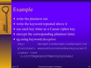 Example
♦ write the plaintext out
♦ write the keyword repeated above it
♦ use each key letter as a Caesar cipher key
♦ encrypt the corresponding plaintext letter
♦ eg using keyword deceptive
key: deceptivedeceptivedeceptive
plaintext: wearediscoveredsaveyourself
cipher text
t:ZICVTWQNGRZGVTWAVZHCQYGLMGJ
J@Y_IT Classical Encryption Techniques 26
 