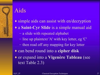 Aids
♦ simple aids can assist with en/decryption
♦ a Saint-Cyr Slide is a simple manual aid
– a slide with repeated alphabet
– line up plaintext 'A' with key letter, eg 'C'
– then read off any mapping for key letter
♦ can bend round into a cipher disk
♦ or expand into a Vigenère Tableau (see
text Table 2.3)
J@Y_IT Classical Encryption Techniques 27
 