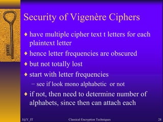 Security of Vigenère Ciphers
♦ have multiple cipher text t letters for each
plaintext letter
♦ hence letter frequencies are obscured
♦ but not totally lost
♦ start with letter frequencies
– see if look mono alphabetic or not
♦ if not, then need to determine number of
alphabets, since then can attach each
J@Y_IT Classical Encryption Techniques 28
 