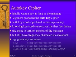 Autokey Cipher
♦ ideally want a key as long as the message
♦ Vigenère proposed the auto key cipher
♦ with keyword is prefixed to message as key
♦ knowing keyword can recover the first few letters
♦ use these in turn on the rest of the message
♦ but still have frequency characteristics to attack
♦ eg. given key deceptive
key: deceptivewearediscoveredsav
plaintext: wearediscoveredsaveyourself
cipher text t:ZICVTWQNGKZEIIGASXSTSLVVWLA
J@Y_IT Classical Encryption Techniques 30
 