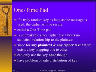 One-Time Pad
♦ if a truly random key as long as the message is
used, the cipher will be secure
♦ called a One-Time pad
♦ is unbreakable since cipher text t bears no
statistical relationship to the plaintext
♦ since for any plaintext & any cipher text t there
exists a key mapping one to other
♦ can only use the key once though
♦ have problem of safe distribution of key
J@Y_IT Classical Encryption Techniques 31
 