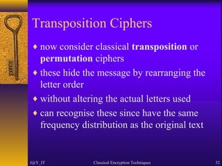 Transposition Ciphers
♦ now consider classical transposition or
permutation ciphers
♦ these hide the message by rearranging the
letter order
♦ without altering the actual letters used
♦ can recognise these since have the same
frequency distribution as the original text
J@Y_IT Classical Encryption Techniques 32
 
