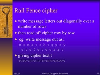 Rail Fence cipher
♦ write message letters out diagonally over a
number of rows
♦ then read off cipher row by row
♦ eg. write message out as:
m e m a t r h t g p r y
e t e f e t e o a a t
♦ giving cipher text t
MEMATRHTGPRYETEFETEOAAT
J@Y_IT Classical Encryption Techniques 33
 
